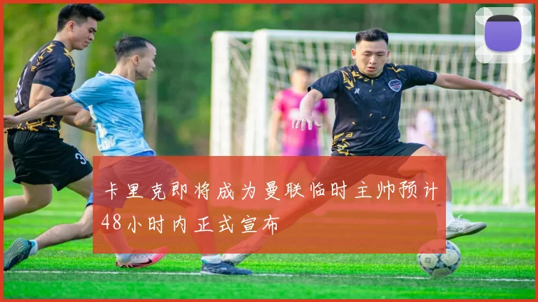 卡里克即将成为曼联临时主帅预计48小时内正式宣布