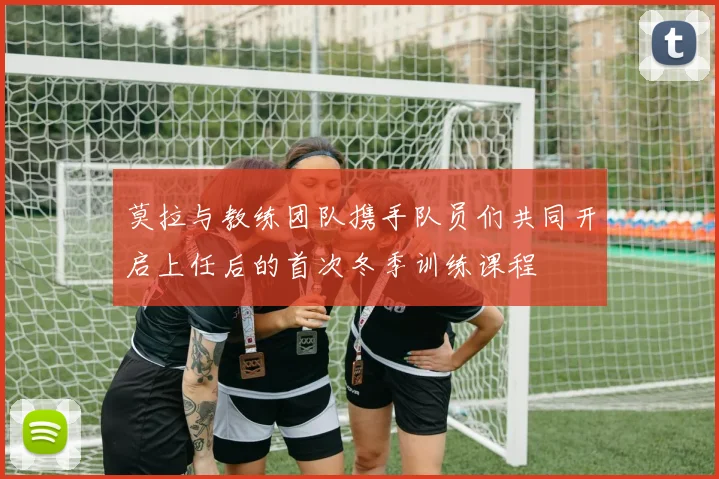 莫拉与教练团队携手队员们共同开启上任后的首次冬季训练课程