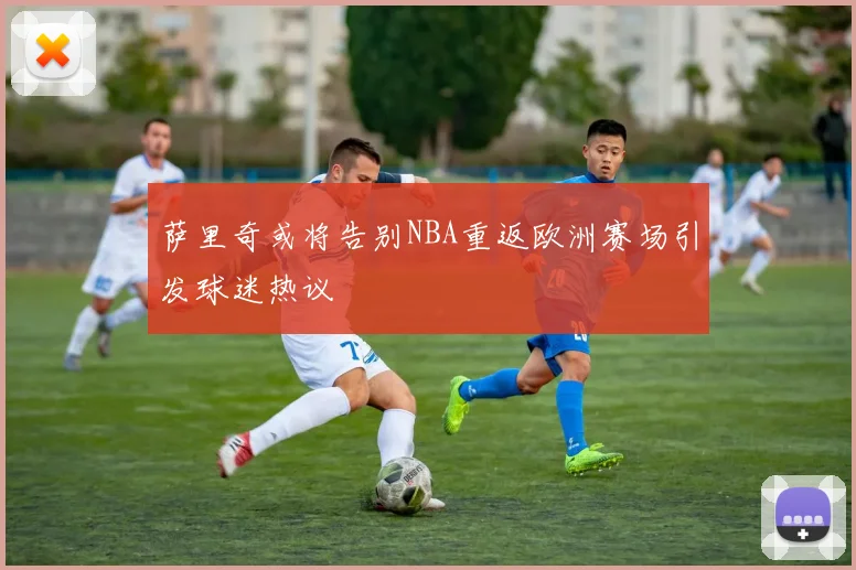 萨里奇或将告别NBA重返欧洲赛场引发球迷热议