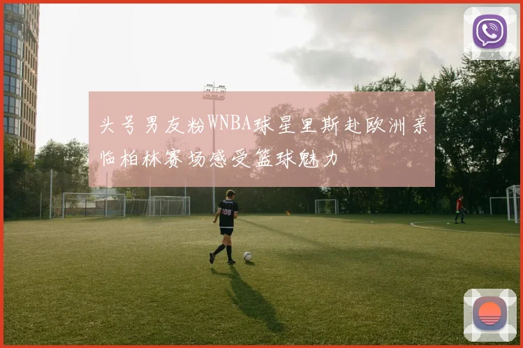 头号男友粉WNBA球星里斯赴欧洲亲临柏林赛场感受篮球魅力