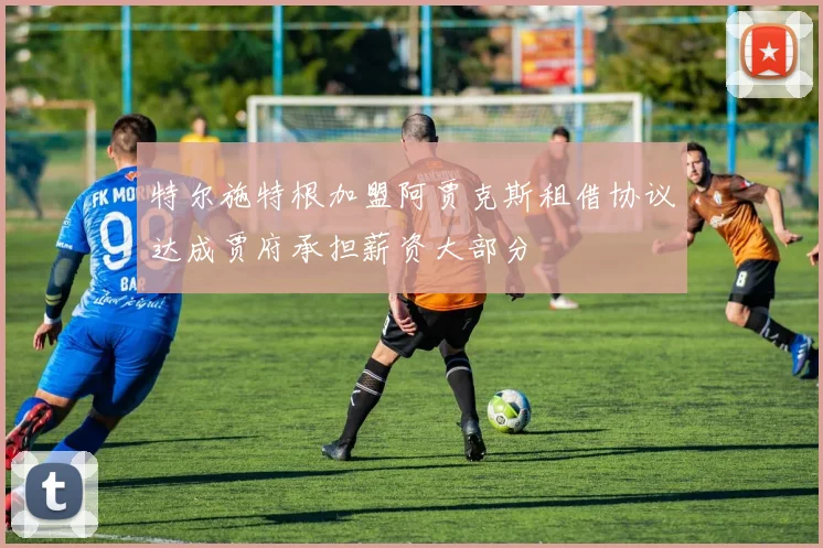 特尔施特根加盟阿贾克斯租借协议达成贾府承担薪资大部分