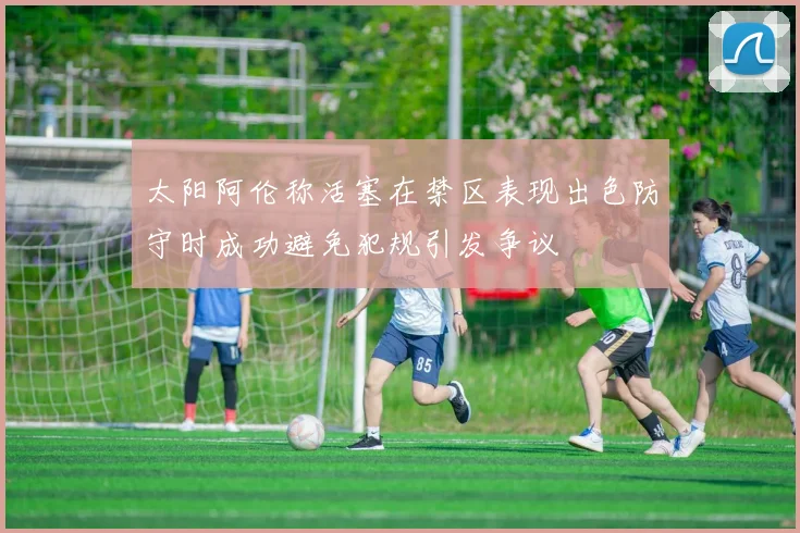 太阳阿伦称活塞在禁区表现出色防守时成功避免犯规引发争议