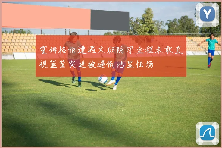 霍姆格伦遭遇文班防守全程未敢直视篮筐突进被逼倒地显怯场