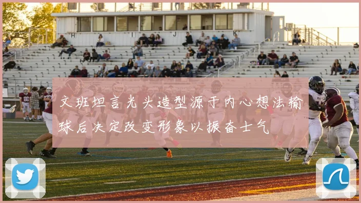 文班坦言光头造型源于内心想法输球后决定改变形象以振奋士气