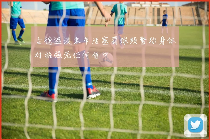 古德温谈末节活塞罚球频繁称身体对抗强无任何借口