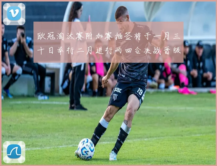 欧冠淘汰赛附加赛抽签将于一月三十日举行二月进行两回合决战晋级十六强