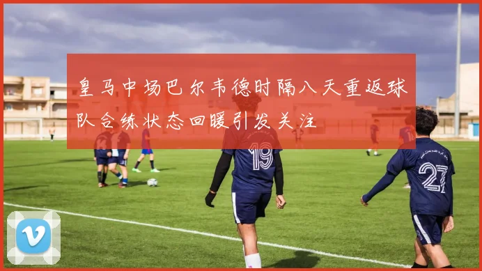 皇马中场巴尔韦德时隔八天重返球队合练状态回暖引发关注