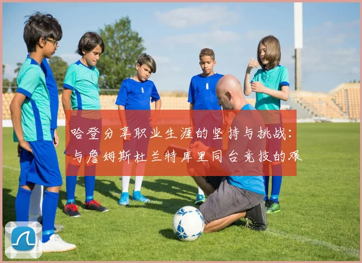 哈登分享职业生涯的坚持与挑战：与詹姆斯杜兰特库里同台竞技的艰辛
