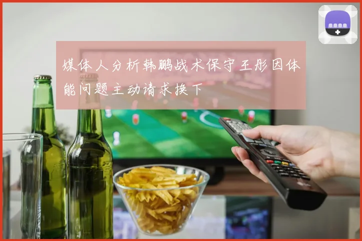 媒体人分析韩鹏战术保守王彤因体能问题主动请求换下