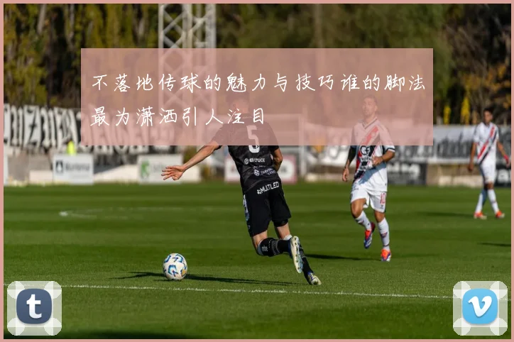 不落地传球的魅力与技巧谁的脚法最为潇洒引人注目
