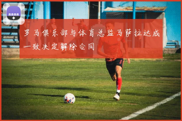 罗马俱乐部与体育总监马萨拉达成一致决定解除合同
