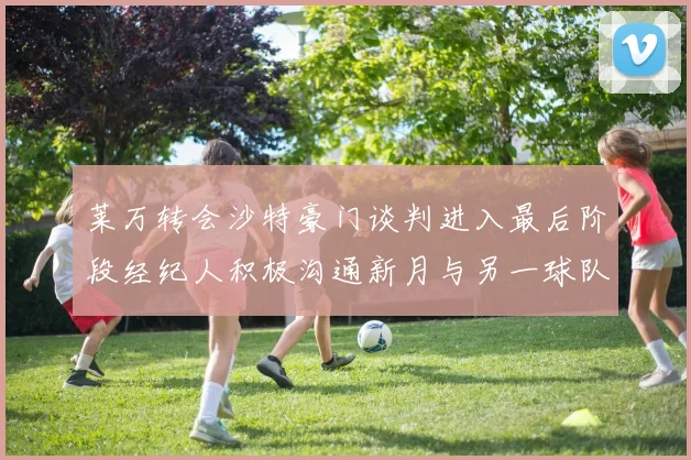 莱万转会沙特豪门谈判进入最后阶段经纪人积极沟通新月与另一球队